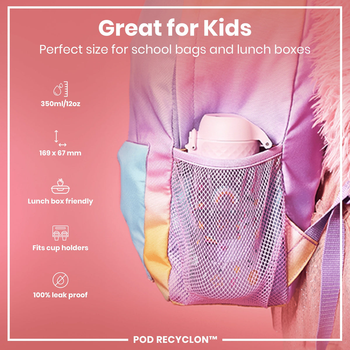 A pink water bottle fits inside a mesh pocket of a pastel-colored backpack; it is designed for kids' school bags and lunchboxes. 350ml/12oz, 169 x 67 mm, lunchbox and cup holder friendly, 100% leak proof. POD RECYCLON™