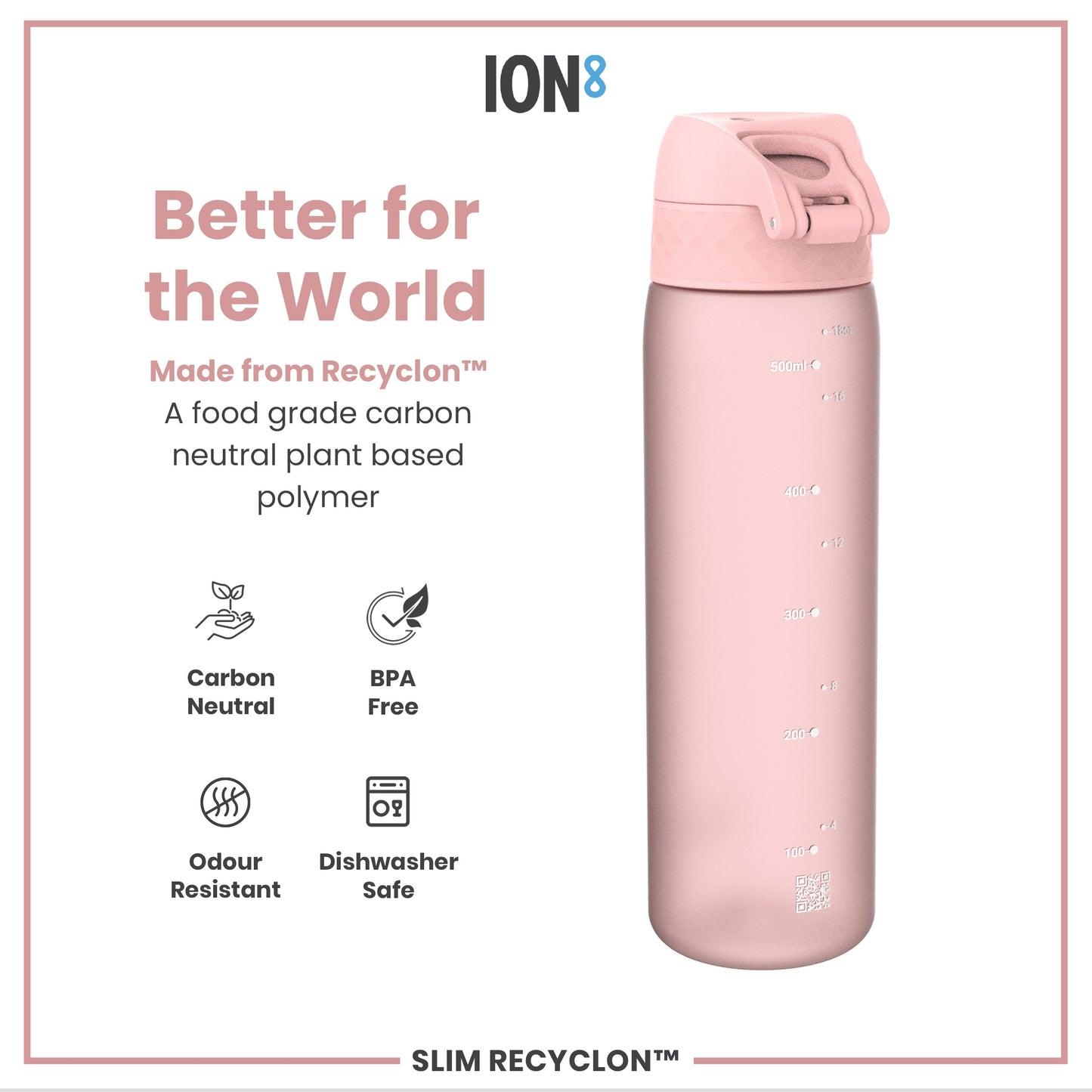 A pink water bottle sits against a white background; it is made from a plant-based polymer and is dishwasher safe. Better for the World. Made from Recyclon™. A food grade carbon neutral plant based polymer. Carbon Neutral. BPA Free. Odour Resistant. Dishwasher Safe. SLIM RECYCLON™.