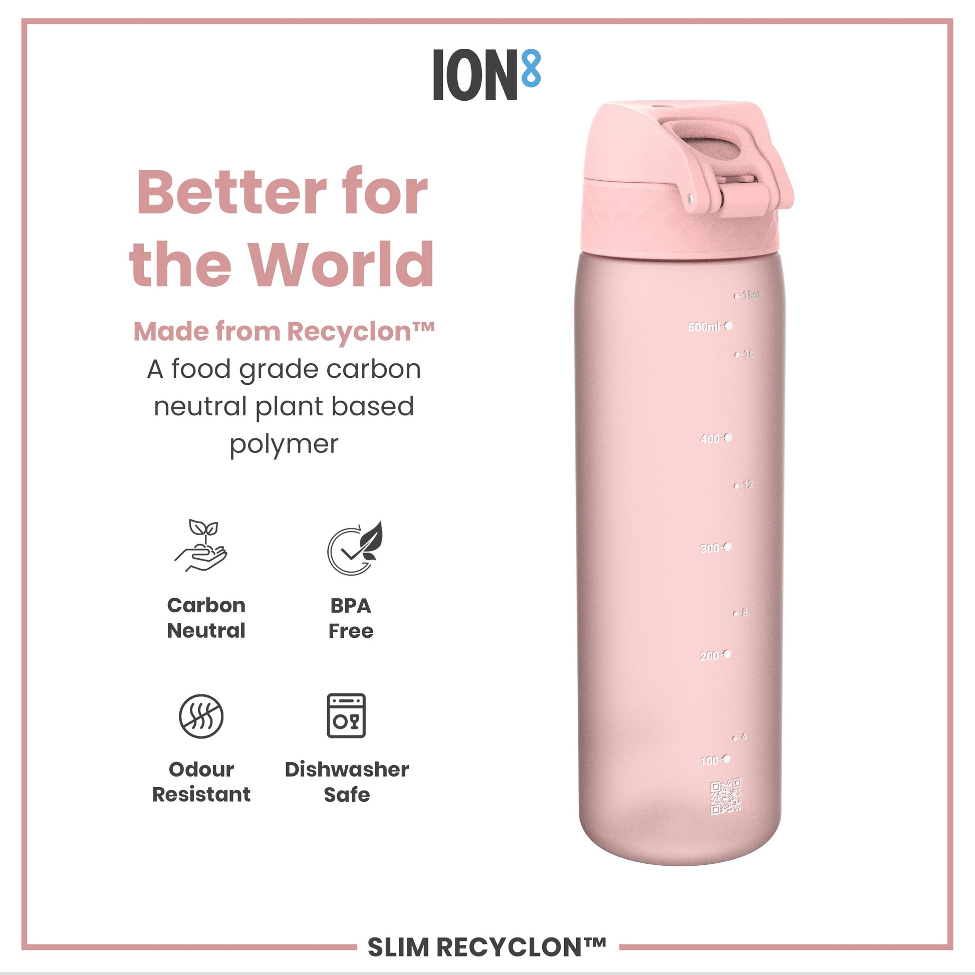 A pink water bottle sits against a white background; it is made from a plant-based polymer and is dishwasher safe. Better for the World. Made from Recyclon™. A food grade carbon neutral plant based polymer. Carbon Neutral. BPA Free. Odour Resistant. Dishwasher Safe. SLIM RECYCLON™.